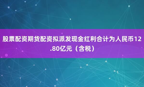 股票配资期货配资拟派发现金红利合计为人民币12.80亿元（含税）