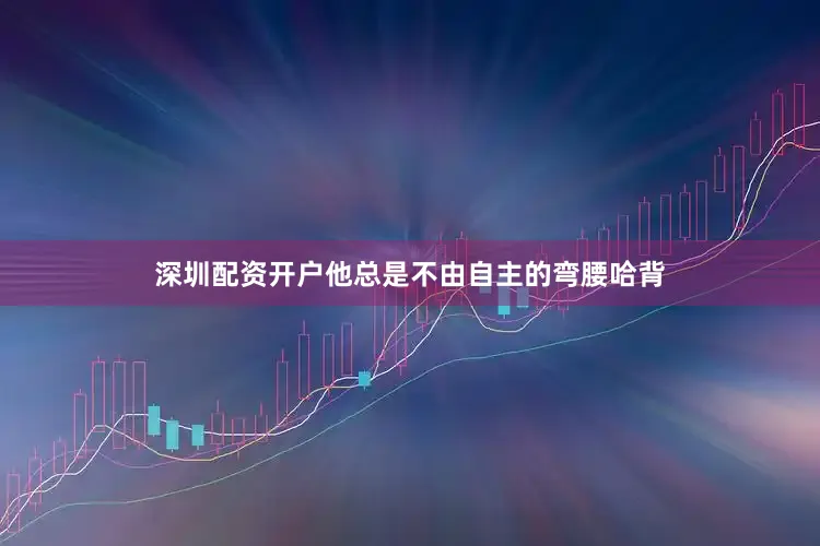 深圳配资开户他总是不由自主的弯腰哈背