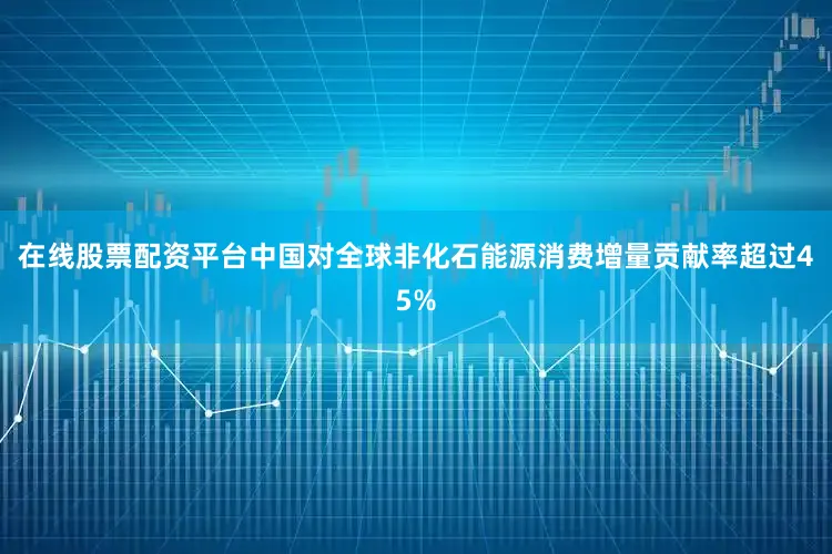在线股票配资平台中国对全球非化石能源消费增量贡献率超过45%