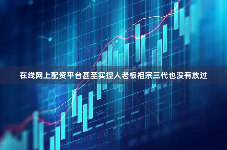 在线网上配资平台甚至实控人老板祖宗三代也没有放过