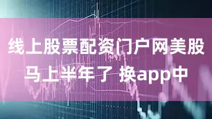 线上股票配资门户网美股马上半年了 换app中