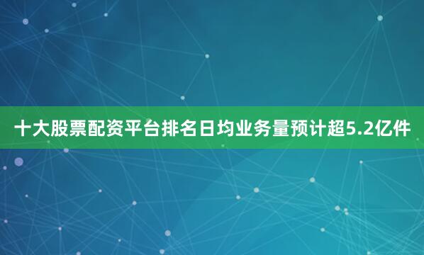 十大股票配资平台排名日均业务量预计超5.2亿件