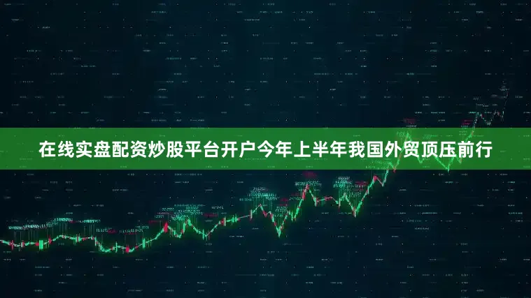 在线实盘配资炒股平台开户今年上半年我国外贸顶压前行