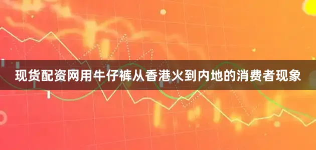 现货配资网用牛仔裤从香港火到内地的消费者现象