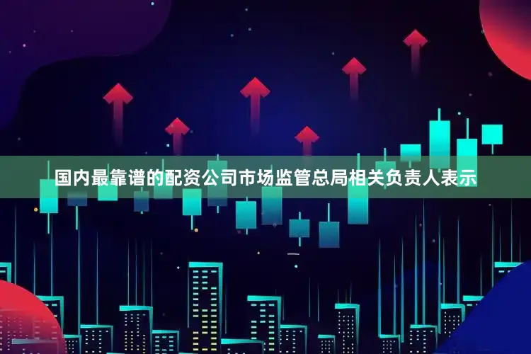 国内最靠谱的配资公司市场监管总局相关负责人表示