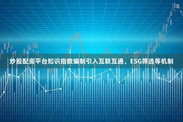 炒股配资平台知识指数编制引入互联互通、ESG筛选等机制
