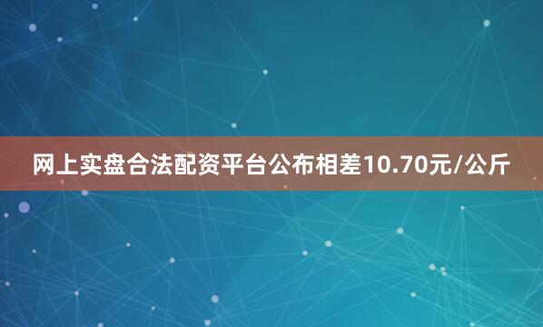 网上实盘合法配资平台公布相差10.70元/公斤