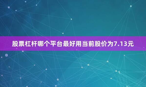 股票杠杆哪个平台最好用当前股价为7.13元