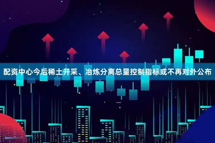 配资中心今后稀土开采、冶炼分离总量控制指标或不再对外公布