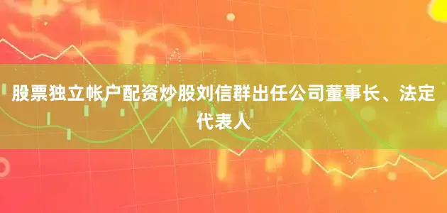 股票独立帐户配资炒股刘信群出任公司董事长、法定代表人